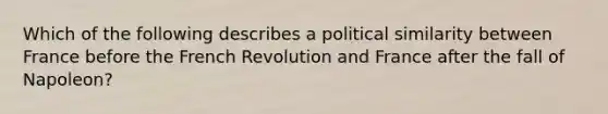 Which of the following describes a political similarity between France before the French Revolution and France after the fall of Napoleon?