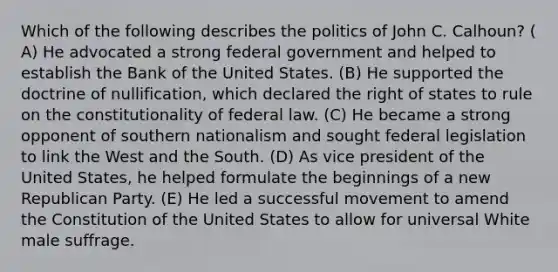 Which of the following describes the politics of John C. Calhoun? ( A) He advocated a strong federal government and helped to establish the Bank of the United States. (B) He supported the doctrine of nullification, which declared the right of states to rule on the constitutionality of federal law. (C) He became a strong opponent of southern nationalism and sought federal legislation to link the West and the South. (D) As vice president of the United States, he helped formulate the beginnings of a new Republican Party. (E) He led a successful movement to amend the Constitution of the United States to allow for universal White male suffrage.