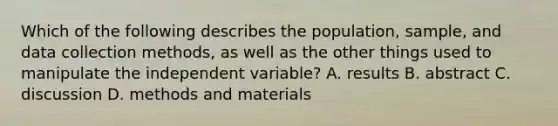 Which of the following describes the population, sample, and data collection methods, as well as the other things used to manipulate the independent variable? A. results B. abstract C. discussion D. methods and materials