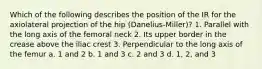 Which of the following describes the position of the IR for the axiolateral projection of the hip (Danelius-Miller)? 1. Parallel with the long axis of the femoral neck 2. Its upper border in the crease above the iliac crest 3. Perpendicular to the long axis of the femur a. 1 and 2 b. 1 and 3 c. 2 and 3 d. 1, 2, and 3