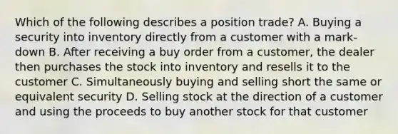 Which of the following describes a position trade? A. Buying a security into inventory directly from a customer with a mark-down B. After receiving a buy order from a customer, the dealer then purchases the stock into inventory and resells it to the customer C. Simultaneously buying and selling short the same or equivalent security D. Selling stock at the direction of a customer and using the proceeds to buy another stock for that customer