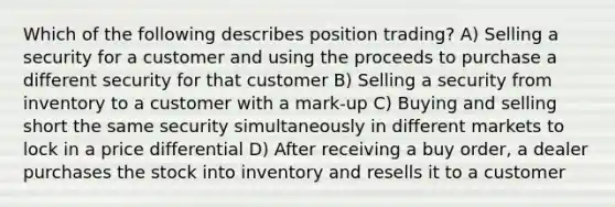 Which of the following describes position trading? A) Selling a security for a customer and using the proceeds to purchase a different security for that customer B) Selling a security from inventory to a customer with a mark-up C) Buying and selling short the same security simultaneously in different markets to lock in a price differential D) After receiving a buy order, a dealer purchases the stock into inventory and resells it to a customer