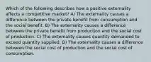 Which of the following describes how a positive externality affects a competitive market? A) The externality causes a difference between the private benefit from consumption and the social benefit. B) The externality causes a difference between the private benefit from production and the social cost of production. C) The externality causes quantity demanded to exceed quantity supplied. D) The externality causes a difference between the social cost of production and the social cost of consumption.