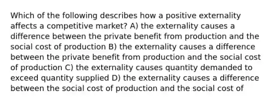 Which of the following describes how a positive externality affects a competitive market? A) the externality causes a difference between the private benefit from production and the social cost of production B) the externality causes a difference between the private benefit from production and the social cost of production C) the externality causes quantity demanded to exceed quantity supplied D) the externality causes a difference between the social cost of production and the social cost of