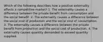 Which of the following describes how a positive externality affects a competitive market? 1. The externality causes a difference between the private benefit from consumption and the social benefit. 2. The externality causes a difference between the social cost of production and the social cost of consumption. 3. The externality causes a difference between the private benefit from production and the social cost of production. 4. The externality causes quantity demanded to exceed quantity supplied.