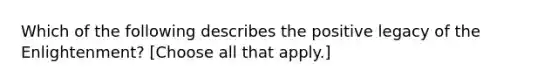 Which of the following describes the positive legacy of the Enlightenment? [Choose all that apply.]