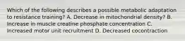 Which of the following describes a possible metabolic adaptation to resistance training? A. Decrease in mitochondrial density? B. Increase in muscle creatine phosphate concentration C. Increased motor unit recruitment D. Decreased cocontraction