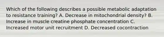 Which of the following describes a possible metabolic adaptation to resistance training? A. Decrease in mitochondrial density? B. Increase in muscle creatine phosphate concentration C. Increased motor unit recruitment D. Decreased cocontraction