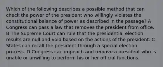 Which of the following describes a possible method that can check the power of the president who willingly violates the constitutional balance of power as described in the passage? A Congress can pass a law that removes the president from office. B The Supreme Court can rule that the presidential election results are null and void based on the actions of the president. C States can recall the president through a special election process. D Congress can impeach and remove a president who is unable or unwilling to perform his or her official functions.