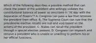 Which of the following describes a possible method that can check the power of the president who willingly violates the constitutional balance of power as described in "At War with the Separation of Powers"? A. Congress can pass a law that removes the president from office. B. The Supreme Court can rule that the presidential election results are null and void based on the actions of the president. C. States can recall the president through a special election process. D. Congress can impeach and remove a president who is unable or unwilling to perform his or her official functions.