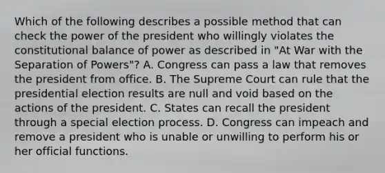 Which of the following describes a possible method that can check the power of the president who willingly violates the constitutional balance of power as described in "At War with the Separation of Powers"? A. Congress can pass a law that removes the president from office. B. The Supreme Court can rule that the presidential election results are null and void based on the actions of the president. C. States can recall the president through a special election process. D. Congress can impeach and remove a president who is unable or unwilling to perform his or her official functions.