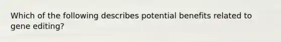 Which of the following describes potential benefits related to gene editing?