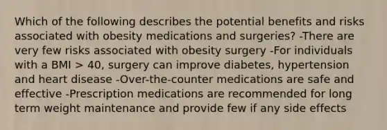 Which of the following describes the potential benefits and risks associated with obesity medications and surgeries? -There are very few risks associated with obesity surgery -For individuals with a BMI > 40, surgery can improve diabetes, hypertension and heart disease -Over-the-counter medications are safe and effective -Prescription medications are recommended for long term weight maintenance and provide few if any side effects