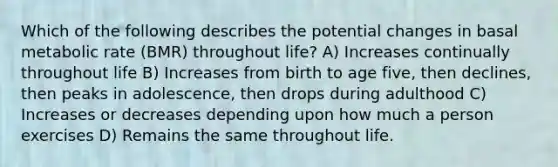 Which of the following describes the potential changes in basal metabolic rate (BMR) throughout life? A) Increases continually throughout life B) Increases from birth to age five, then declines, then peaks in adolescence, then drops during adulthood C) Increases or decreases depending upon how much a person exercises D) Remains the same throughout life.