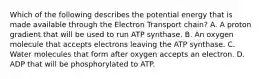 Which of the following describes the potential energy that is made available through the Electron Transport chain? A. A proton gradient that will be used to run ATP synthase. B. An oxygen molecule that accepts electrons leaving the ATP synthase. C. Water molecules that form after oxygen accepts an electron. D. ADP that will be phosphorylated to ATP.