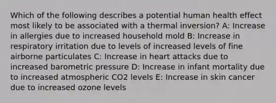 Which of the following describes a potential human health effect most likely to be associated with a thermal inversion? A: Increase in allergies due to increased household mold B: Increase in respiratory irritation due to levels of increased levels of fine airborne particulates C: Increase in heart attacks due to increased barometric pressure D: Increase in infant mortality due to increased atmospheric CO2 levels E: Increase in skin cancer due to increased ozone levels