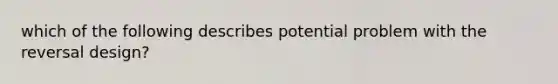 which of the following describes potential problem with the reversal design?