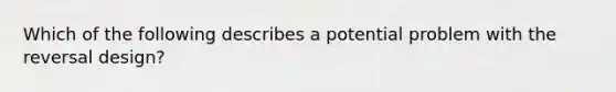 Which of the following describes a potential problem with the reversal design?