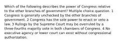 Which of the following describes the power of Congress relative to the other branches of government? Multiple choice question. 1 Congress is generally unchecked by the other branches of government. 2 Congress has the sole power to enact or veto a law. 3 Rulings by the Supreme Court may be overruled by a three-fourths majority vote in both chambers of Congress. 4 No executive agency or lower court can exist without congressional authorization.