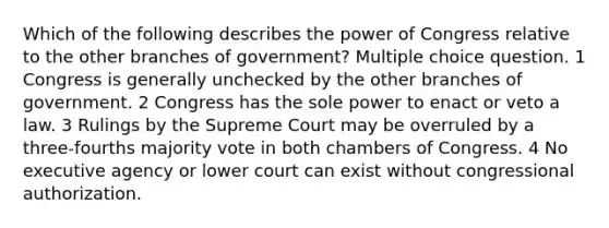 Which of the following describes the power of Congress relative to the other branches of government? Multiple choice question. 1 Congress is generally unchecked by the other branches of government. 2 Congress has the sole power to enact or veto a law. 3 Rulings by the Supreme Court may be overruled by a three-fourths majority vote in both chambers of Congress. 4 No executive agency or lower court can exist without congressional authorization.