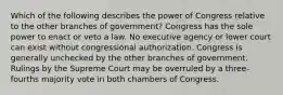 Which of the following describes the power of Congress relative to the other branches of government? Congress has the sole power to enact or veto a law. No executive agency or lower court can exist without congressional authorization. Congress is generally unchecked by the other branches of government. Rulings by the Supreme Court may be overruled by a three-fourths majority vote in both chambers of Congress.