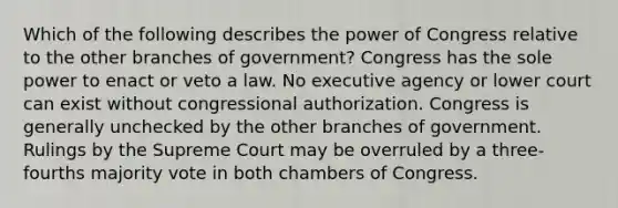 Which of the following describes the power of Congress relative to the other branches of government? Congress has the sole power to enact or veto a law. No executive agency or lower court can exist without congressional authorization. Congress is generally unchecked by the other branches of government. Rulings by the Supreme Court may be overruled by a three-fourths majority vote in both chambers of Congress.