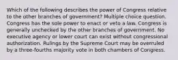 Which of the following describes the power of Congress relative to the other branches of government? Multiple choice question. Congress has the sole power to enact or veto a law. Congress is generally unchecked by the other branches of government. No executive agency or lower court can exist without congressional authorization. Rulings by the Supreme Court may be overruled by a three-fourths majority vote in both chambers of Congress.