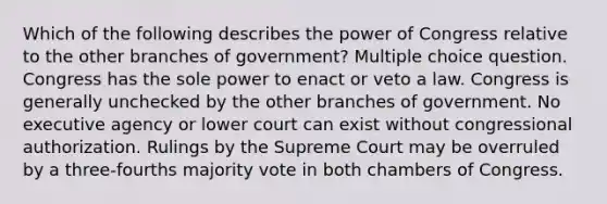 Which of the following describes the power of Congress relative to the other branches of government? Multiple choice question. Congress has the sole power to enact or veto a law. Congress is generally unchecked by the other branches of government. No executive agency or lower court can exist without congressional authorization. Rulings by the Supreme Court may be overruled by a three-fourths majority vote in both chambers of Congress.