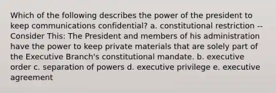 Which of the following describes the power of the president to keep communications confidential? a. constitutional restriction -- Consider This: The President and members of his administration have the power to keep private materials that are solely part of the Executive Branch's constitutional mandate. b. executive order c. separation of powers d. executive privilege e. executive agreement