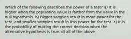 Which of the following describes the power of a test? a) It is higher when the population value is farther from the value in the null hypothesis. b) Bigger samples result in more power for the test, and smaller samples result in less power for the test. c) It is the probability of making the correct decision when the alternative hypothesis is true. d) all of the above