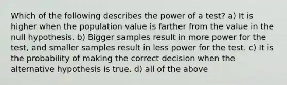 Which of the following describes the power of a test? a) It is higher when the population value is farther from the value in the null hypothesis. b) Bigger samples result in more power for the test, and smaller samples result in less power for the test. c) It is the probability of making the correct decision when the alternative hypothesis is true. d) all of the above