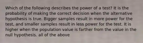 Which of the following describes the power of a test? It is the probability of making the correct decision when the alternative hypothesis is true. Bigger samples result in more power for the test, and smaller samples result in less power for the test. It is higher when the population value is farther from the value in the null hypothesis. all of the above