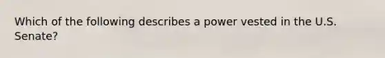 Which of the following describes a power vested in the U.S. Senate?