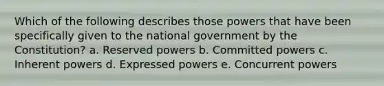 Which of the following describes those powers that have been specifically given to the national government by the Constitution? a. Reserved powers b. Committed powers c. Inherent powers d. Expressed powers e. Concurrent powers