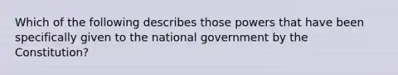 Which of the following describes those powers that have been specifically given to the national government by the Constitution?