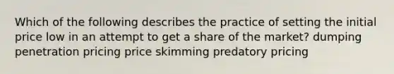 Which of the following describes the practice of setting the initial price low in an attempt to get a share of the market? dumping penetration pricing price skimming predatory pricing