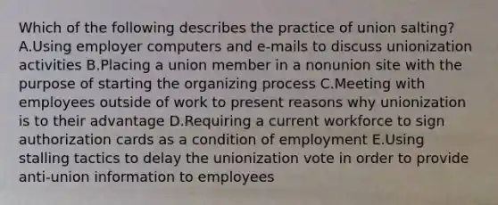 Which of the following describes the practice of union salting? A.Using employer computers and e-mails to discuss unionization activities B.Placing a union member in a nonunion site with the purpose of starting the organizing process C.Meeting with employees outside of work to present reasons why unionization is to their advantage D.Requiring a current workforce to sign authorization cards as a condition of employment E.Using stalling tactics to delay the unionization vote in order to provide anti-union information to employees