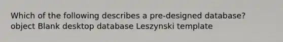 Which of the following describes a pre-designed database? object Blank desktop database Leszynski template