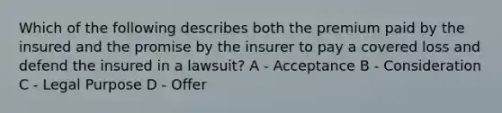 Which of the following describes both the premium paid by the insured and the promise by the insurer to pay a covered loss and defend the insured in a lawsuit? A - Acceptance B - Consideration C - Legal Purpose D - Offer