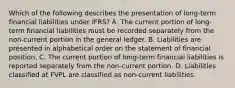 Which of the following describes the presentation of long-term financial liabilities under IFRS? A. The current portion of long-term financial liabilities must be recorded separately from the non-current portion in the general ledger. B. Liabilities are presented in alphabetical order on the statement of financial position. C. The current portion of long-term financial liabilities is reported separately from the non-current portion. D. Liabilities classified at FVPL are classified as non-current liabilities.