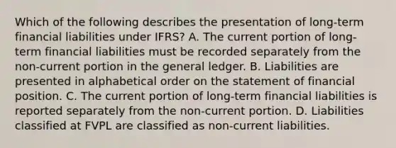 Which of the following describes the presentation of long-term financial liabilities under IFRS? A. The current portion of long-term financial liabilities must be recorded separately from the non-current portion in the general ledger. B. Liabilities are presented in alphabetical order on the statement of financial position. C. The current portion of long-term financial liabilities is reported separately from the non-current portion. D. Liabilities classified at FVPL are classified as non-current liabilities.