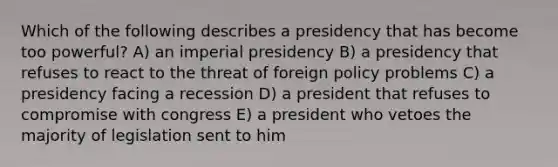 Which of the following describes a presidency that has become too powerful? A) an imperial presidency B) a presidency that refuses to react to the threat of foreign policy problems C) a presidency facing a recession D) a president that refuses to compromise with congress E) a president who vetoes the majority of legislation sent to him