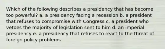 Which of the following describes a presidency that has become too powerful? a. a presidency facing a recession b. a president that refuses to compromise with Congress c. a president who vetoes the majority of legislation sent to him d. an imperial presidency e. a presidency that refuses to react to the threat of foreign policy problems