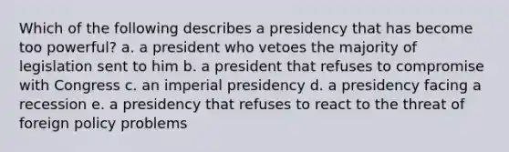 Which of the following describes a presidency that has become too powerful? a. a president who vetoes the majority of legislation sent to him b. a president that refuses to compromise with Congress c. an imperial presidency d. a presidency facing a recession e. a presidency that refuses to react to the threat of foreign policy problems