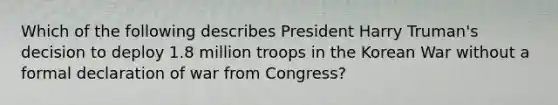 Which of the following describes President Harry Truman's decision to deploy 1.8 million troops in the Korean War without a formal declaration of war from Congress?