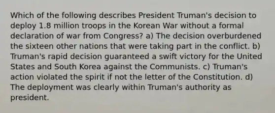 Which of the following describes President Truman's decision to deploy 1.8 million troops in the Korean War without a formal declaration of war from Congress? a) The decision overburdened the sixteen other nations that were taking part in the conflict. b) Truman's rapid decision guaranteed a swift victory for the United States and South Korea against the Communists. c) Truman's action violated the spirit if not the letter of the Constitution. d) The deployment was clearly within Truman's authority as president.