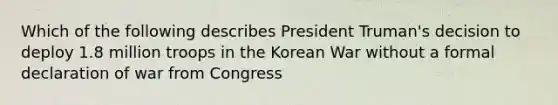 Which of the following describes President Truman's decision to deploy 1.8 million troops in the Korean War without a formal declaration of war from Congress