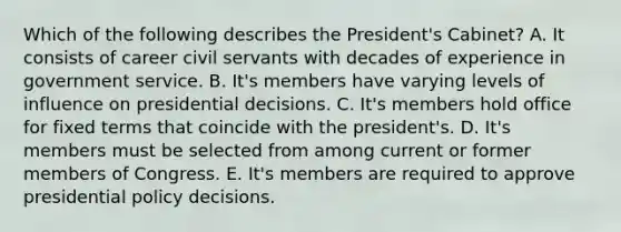 Which of the following describes the President's Cabinet? A. It consists of career civil servants with decades of experience in government service. B. It's members have varying levels of influence on presidential decisions. C. It's members hold office for fixed terms that coincide with the president's. D. It's members must be selected from among current or former members of Congress. E. It's members are required to approve presidential policy decisions.