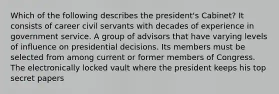 Which of the following describes the president's Cabinet? It consists of career civil servants with decades of experience in government service. A group of advisors that have varying levels of influence on presidential decisions. Its members must be selected from among current or former members of Congress. The electronically locked vault where the president keeps his top secret papers