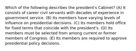 Which of the following describes the president's Cabinet? (A) It consists of career civil servants with decades of experience in government service. (B) Its members have varying levels of influence on presidential decisions. (C) Its members hold office for fixed terms that coincide with the president's. (D) Its members must be selected from among current or former members of Congress. (E) Its members are required to approve presidential policy decisions.